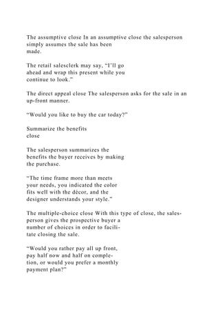 The assumptive close In an assumptive close the salesperson
simply assumes the sale has been
made.
The retail salesclerk may say, “I’ll go
ahead and wrap this present while you
continue to look.”
The direct appeal close The salesperson asks for the sale in an
up-front manner.
“Would you like to buy the car today?”
Summarize the benefits
close
The salesperson summarizes the
benefits the buyer receives by making
the purchase.
“The time frame more than meets
your needs, you indicated the color
fits well with the décor, and the
designer understands your style.”
The multiple-choice close With this type of close, the sales-
person gives the prospective buyer a
number of choices in order to facili-
tate closing the sale.
“Would you rather pay all up front,
pay half now and half on comple-
tion, or would you prefer a monthly
payment plan?”
 