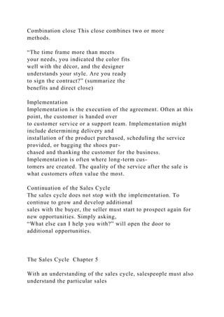 Combination close This close combines two or more
methods.
“The time frame more than meets
your needs, you indicated the color fits
well with the décor, and the designer
understands your style. Are you ready
to sign the contract?” (summarize the
benefits and direct close)
Implementation
Implementation is the execution of the agreement. Often at this
point, the customer is handed over
to customer service or a support team. Implementation might
include determining delivery and
installation of the product purchased, scheduling the service
provided, or bagging the shoes pur-
chased and thanking the customer for the business.
Implementation is often where long-term cus-
tomers are created. The quality of the service after the sale is
what customers often value the most.
Continuation of the Sales Cycle
The sales cycle does not stop with the implementation. To
continue to grow and develop additional
sales with the buyer, the seller must start to prospect again for
new opportunities. Simply asking,
“What else can I help you with?” will open the door to
additional opportunities.
The Sales Cycle Chapter 5
With an understanding of the sales cycle, salespeople must also
understand the particular sales
 