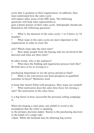 cycle that is germane to their organization. In addition, they
must understand how the sales cycle
will impact other areas of the IMC plan. The following
questions will help sales representatives
gain a better picture of their sales cycle. Salespeople should ask
themselves the following questions:
• What is the duration of the sales cycle; 1 to 2 hours, or 18
months?
• What steps in the sales cycle are most important to the
organization in order to close the
sale? Which steps take the most time?
• How many people from the buying side are involved in the
decision and what are their roles?
In other words, who is the audience?
• What does the bidding and negotiation process look like?
Do bids have to be in writing to a
purchasing department or are the prices posted as final?
• What is the conversion rate from prospects to qualified
customer to buyer? Marketers need
to keep that funnel filled with prospects. How many are needed?
• What motivation does the sales force have for closing a
sale? The motivation of the sales force
is a big factor in how successful the personal selling campaign
is.
When developing a sales plan, one pitfall to avoid is the
assumption that the seller is speaking
to the primary decision maker. Rarely is the purchasing decision
in the hands of a single indi-
vidual. While the husband may be admiring big-screen
 