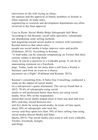 televisions or the wife trying on shoes,
the opinion and the approval of family members or friends is
often required. In trade sales,
engineering or research and development departments are often
involved in the final approval
Case in Point: Social Media Helps Salespeople Sell More
According to Jim Keenan, social sales specialist, salespeople
are abandoning some selling methods
and migrating toward social media to connect with customers.
Keenan believes that when sales-
people use social media it helps improve sales and profits
(Fidelman, 2013). According to Keenan,
“A lead today can be someone complaining on Twitter that their
current vendor is driving them
crazy. It can be a question in a LinkedIn group. It can be an
unassuming comment on a Facebook
page. Today, leads are far more than a call from a friend, a
business card from an event or a chance
encounter on a flight” (Fidelman and Keenan, 2012).
Keenan’s consulting firm, A Sales Guy Consulting, conducted a
study on the impact of social media
on a salesperson’s quota attainment. The survey found that in
2012, 78.6% of salespeople using social
media to sell performed better than those not using social
media. Over 50% of the respondents
stated that social media helped close at least one deal and over
40% said they closed between two
and five deals by using social media. In terms of time spent,
about 50% of salespeople who took the
survey said they spent less than 10% of their selling time using
social media (Social Media and Sales
Quota, 2013). Top social media sites used to sell were LinkedIn,
Twitter, Facebook, Google,
and blogs.
 