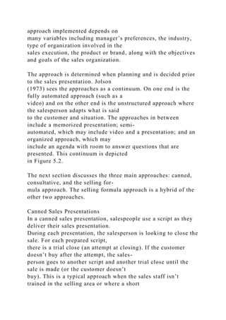 approach implemented depends on
many variables including manager’s preferences, the industry,
type of organization involved in the
sales execution, the product or brand, along with the objectives
and goals of the sales organization.
The approach is determined when planning and is decided prior
to the sales presentation. Jolson
(1973) sees the approaches as a continuum. On one end is the
fully automated approach (such as a
video) and on the other end is the unstructured approach where
the salesperson adapts what is said
to the customer and situation. The approaches in between
include a memorized presentation; semi-
automated, which may include video and a presentation; and an
organized approach, which may
include an agenda with room to answer questions that are
presented. This continuum is depicted
in Figure 5.2.
The next section discusses the three main approaches: canned,
consultative, and the selling for-
mula approach. The selling formula approach is a hybrid of the
other two approaches.
Canned Sales Presentations
In a canned sales presentation, salespeople use a script as they
deliver their sales presentation.
During each presentation, the salesperson is looking to close the
sale. For each prepared script,
there is a trial close (an attempt at closing). If the customer
doesn’t buy after the attempt, the sales-
person goes to another script and another trial close until the
sale is made (or the customer doesn’t
buy). This is a typical approach when the sales staff isn’t
trained in the selling area or where a short
 