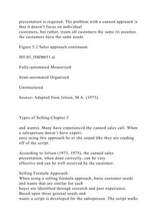 presentation is required. The problem with a canned approach is
that it doesn’t focus on individual
customers, but rather, treats all customers the same (it assumes
the customers have the same needs
Figure 5.2 Sales approach continuum
f05.03_OMM651.ai
Fully-automated Memorized
Semi-automated Organized
Unstructured
Source: Adapted from Jolson, M.A. (1973).
Types of Selling Chapter 5
and wants). Many have experienced the canned sales call. When
a salesperson doesn’t have experi-
ence using this approach he or she sound like they are reading
off of the script.
According to Jolson (1973, 1975), the canned sales
presentation, when done correctly, can be very
effective and can be well received by the customer.
Selling Formula Approach
When using a selling formula approach, basic customer needs
and wants that are similar for each
buyer are identified through research and past experience.
Based upon those general needs and
wants a script is developed for the salesperson. The script walks
 