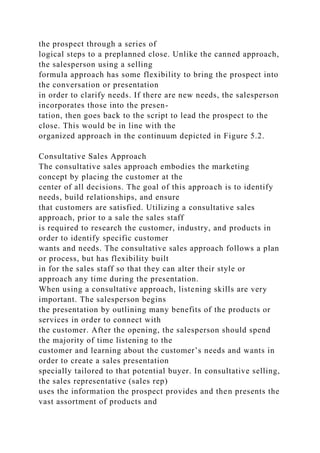 the prospect through a series of
logical steps to a preplanned close. Unlike the canned approach,
the salesperson using a selling
formula approach has some flexibility to bring the prospect into
the conversation or presentation
in order to clarify needs. If there are new needs, the salesperson
incorporates those into the presen-
tation, then goes back to the script to lead the prospect to the
close. This would be in line with the
organized approach in the continuum depicted in Figure 5.2.
Consultative Sales Approach
The consultative sales approach embodies the marketing
concept by placing the customer at the
center of all decisions. The goal of this approach is to identify
needs, build relationships, and ensure
that customers are satisfied. Utilizing a consultative sales
approach, prior to a sale the sales staff
is required to research the customer, industry, and products in
order to identify specific customer
wants and needs. The consultative sales approach follows a plan
or process, but has flexibility built
in for the sales staff so that they can alter their style or
approach any time during the presentation.
When using a consultative approach, listening skills are very
important. The salesperson begins
the presentation by outlining many benefits of the products or
services in order to connect with
the customer. After the opening, the salesperson should spend
the majority of time listening to the
customer and learning about the customer’s needs and wants in
order to create a sales presentation
specially tailored to that potential buyer. In consultative selling,
the sales representative (sales rep)
uses the information the prospect provides and then presents the
vast assortment of products and
 