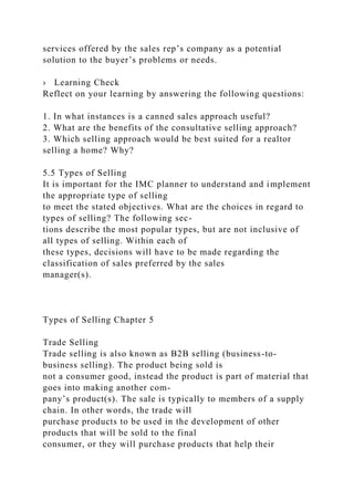 services offered by the sales rep’s company as a potential
solution to the buyer’s problems or needs.
› Learning Check
Reflect on your learning by answering the following questions:
1. In what instances is a canned sales approach useful?
2. What are the benefits of the consultative selling approach?
3. Which selling approach would be best suited for a realtor
selling a home? Why?
5.5 Types of Selling
It is important for the IMC planner to understand and implement
the appropriate type of selling
to meet the stated objectives. What are the choices in regard to
types of selling? The following sec-
tions describe the most popular types, but are not inclusive of
all types of selling. Within each of
these types, decisions will have to be made regarding the
classification of sales preferred by the sales
manager(s).
Types of Selling Chapter 5
Trade Selling
Trade selling is also known as B2B selling (business-to-
business selling). The product being sold is
not a consumer good, instead the product is part of material that
goes into making another com-
pany’s product(s). The sale is typically to members of a supply
chain. In other words, the trade will
purchase products to be used in the development of other
products that will be sold to the final
consumer, or they will purchase products that help their
 
