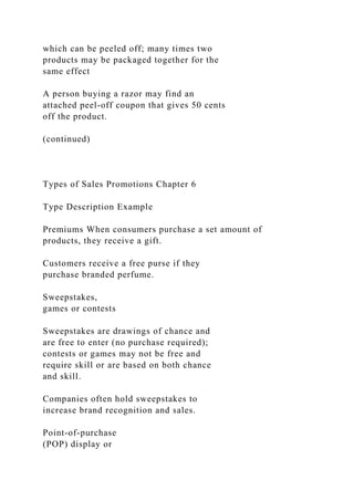 which can be peeled off; many times two
products may be packaged together for the
same effect
A person buying a razor may find an
attached peel-off coupon that gives 50 cents
off the product.
(continued)
Types of Sales Promotions Chapter 6
Type Description Example
Premiums When consumers purchase a set amount of
products, they receive a gift.
Customers receive a free purse if they
purchase branded perfume.
Sweepstakes,
games or contests
Sweepstakes are drawings of chance and
are free to enter (no purchase required);
contests or games may not be free and
require skill or are based on both chance
and skill.
Companies often hold sweepstakes to
increase brand recognition and sales.
Point-of-purchase
(POP) display or
 