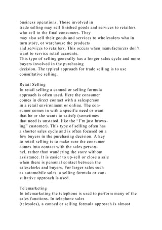 business operations. Those involved in
trade selling may sell finished goods and services to retailers
who sell to the final consumers. They
may also sell their goods and services to wholesalers who in
turn store, or warehouse the products
and services to retailers. This occurs when manufacturers don’t
want to service retail accounts.
This type of selling generally has a longer sales cycle and more
buyers involved in the purchasing
decision. The typical approach for trade selling is to use
consultative selling.
Retail Selling
In retail selling a canned or selling formula
approach is often used. Here the consumer
comes in direct contact with a salesperson
in a retail environment or online. The con-
sumer comes in with a specific need or want
that he or she wants to satisfy (sometimes
that need is unstated, like the “I’m just brows-
ing” customer). This type of selling often has
a shorter sales cycle and is often focused on a
few buyers in the purchasing decision. A key
to retail selling is to make sure the consumer
comes into contact with the sales person-
nel, rather than wandering the store without
assistance. It is easier to up-sell or close a sale
when there is personal contact between the
salesclerks and buyers. For larger sales such
as automobile sales, a selling formula or con-
sultative approach is used.
Telemarketing
In telemarketing the telephone is used to perform many of the
sales functions. In telephone sales
(telesales), a canned or selling formula approach is almost
 