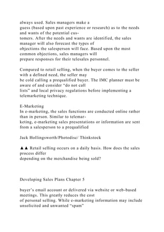 always used. Sales managers make a
guess (based upon past experience or research) as to the needs
and wants of the potential cus-
tomers. After the needs and wants are identified, the sales
manager will also forecast the types of
objections the salesperson will face. Based upon the most
common objections, sales managers will
prepare responses for their telesales personnel.
Compared to retail selling, when the buyer comes to the seller
with a defined need, the seller may
be cold calling a prequalified buyer. The IMC planner must be
aware of and consider “do not call
lists” and local privacy regulations before implementing a
telemarketing technique.
E-Marketing
In e-marketing, the sales functions are conducted online rather
than in person. Similar to telemar-
keting, e-marketing sales presentations or information are sent
from a salesperson to a prequalified
Jack Hollingsworth/Photodisc/ Thinkstock
▲▲ Retail selling occurs on a daily basis. How does the sales
process differ
depending on the merchandise being sold?
Developing Sales Plans Chapter 5
buyer’s email account or delivered via website or web-based
meetings. This greatly reduces the cost
of personal selling. While e-marketing information may include
unsolicited and unwanted “spam”
 
