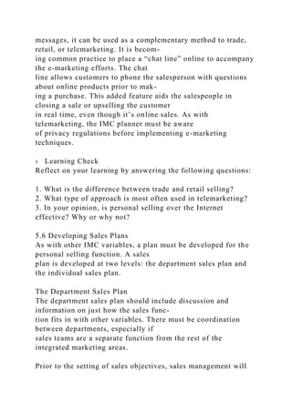 messages, it can be used as a complementary method to trade,
retail, or telemarketing. It is becom-
ing common practice to place a “chat line” online to accompany
the e-marketing efforts. The chat
line allows customers to phone the salesperson with questions
about online products prior to mak-
ing a purchase. This added feature aids the salespeople in
closing a sale or upselling the customer
in real time, even though it’s online sales. As with
telemarketing, the IMC planner must be aware
of privacy regulations before implementing e-marketing
techniques.
› Learning Check
Reflect on your learning by answering the following questions:
1. What is the difference between trade and retail selling?
2. What type of approach is most often used in telemarketing?
3. In your opinion, is personal selling over the Internet
effective? Why or why not?
5.6 Developing Sales Plans
As with other IMC variables, a plan must be developed for the
personal selling function. A sales
plan is developed at two levels: the department sales plan and
the individual sales plan.
The Department Sales Plan
The department sales plan should include discussion and
information on just how the sales func-
tion fits in with other variables. There must be coordination
between departments, especially if
sales teams are a separate function from the rest of the
integrated marketing areas.
Prior to the setting of sales objectives, sales management will
 