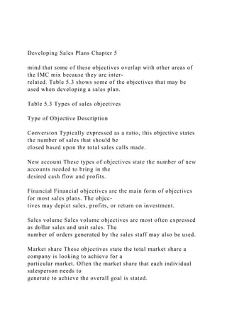 Developing Sales Plans Chapter 5
mind that some of these objectives overlap with other areas of
the IMC mix because they are inter-
related. Table 5.3 shows some of the objectives that may be
used when developing a sales plan.
Table 5.3 Types of sales objectives
Type of Objective Description
Conversion Typically expressed as a ratio, this objective states
the number of sales that should be
closed based upon the total sales calls made.
New account These types of objectives state the number of new
accounts needed to bring in the
desired cash flow and profits.
Financial Financial objectives are the main form of objectives
for most sales plans. The objec-
tives may depict sales, profits, or return on investment.
Sales volume Sales volume objectives are most often expressed
as dollar sales and unit sales. The
number of orders generated by the sales staff may also be used.
Market share These objectives state the total market share a
company is looking to achieve for a
particular market. Often the market share that each individual
salesperson needs to
generate to achieve the overall goal is stated.
 