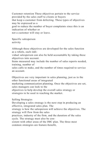Customer retention These objectives pertain to the service
provided by the sales staff to clients or buyers
that keep a customer from defecting. These types of objectives
may be expressed as a
goal to reduce the number of buyer complaints since this is an
indication of whether or
not a customer will stay or leave.
Specific salesperson
activity
Although these objectives are developed for the sales function
as a whole, each indi-
vidual salesperson can also be held accountable by taking these
objectives into account.
Items measured may include the number of sales reports needed,
training, number of
sales calls to make, and the number of times required to service
an account.
Objectives are very important in sales planning, just as in the
other functional areas of integrated
marketing communication planning. Once the objectives are set,
sales managers can look to the
objectives to help develop the overall sales strategy or
strategies to be used in reaching the market.
Selling Strategies
Developing a sales strategy is the next step in producing an
effective, integrated sales plan. The
strategy is how the salesperson will achieve the objectives. The
strategy will flow from the sales
practices, industry of the firm, and the duration of the sales
cycle. The strategy must also be con-
sistent with other areas of the IMC plan. The three most
common strategies are feature-benefit,
 