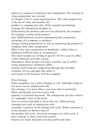 panies in a market in relation to the competition. The concept of
value proposition was covered
in Chapter 2 but is worth repeating here. The value proposition
is the set of value and benefits the
product or company provides. With a product positioning
strategy the salesperson attempts to
differentiate the products and services offered by the company
by creating a strong value proposi-
tion. Differentiation involves determining the competitive
advantage of a company or products
(unique selling proposition) as well as separating the product or
company from other competitors.
What is the value proposition of Starbucks’ coffee? How is
Starbucks different from its competitors?
The reason people are willing to pay $2–$5 for a cup of coffee
is that Starbucks provides a great
atmosphere where people can enjoy a quality cup of coffee
(value proposition). Starbucks differ-
entiates itself from the competition through the excellent
customer service and apps that make it
convenient to do business with the company.
Price Strategy
Some companies use a price strategy to sell. Although a high or
low price can be emphasized with
this strategy, it is more often a low price that is presented.
Often salespeople can lower price with
quantity or seasonal discounts. The salesperson can also remove
or “unbundle” some of the prod-
ucts or services provided to lower the cost. Often pricing
strategies are used in conjunction with
a product’s position in the product life cycle. When a product is
in the maturity or decline state of
the product life cycle, low-price strategies are often used. A
price strategy is often used with caution
because too many discounts cut into profits and sales
 