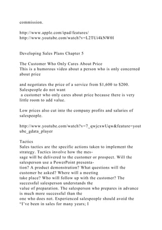 commission.
http://www.apple.com/ipad/features/
http://www.youtube.com/watch?v=L2TUi4kNW0I
Developing Sales Plans Chapter 5
The Customer Who Only Cares About Price
This is a humorous video about a person who is only concerned
about price
and negotiates the price of a service from $1,600 to $200.
Salespeople do not want
a customer who only cares about price because there is very
little room to add value.
Low prices also cut into the company profits and salaries of
salespeople.
http://www.youtube.com/watch?v=7_qwjcxwUqw&feature=yout
ube_gdata_player
Tactics
Sales tactics are the specific actions taken to implement the
strategy. Tactics involve how the mes-
sage will be delivered to the customer or prospect. Will the
salesperson use a PowerPoint presenta-
tion? A product demonstration? What questions will the
customer be asked? Where will a meeting
take place? Who will follow up with the customer? The
successful salesperson understands the
value of preparation. The salesperson who prepares in advance
is much more successful than the
one who does not. Experienced salespeople should avoid the
“I’ve been in sales for many years; I
 