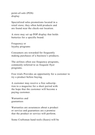 point-of-sale (POS)
display
Specialized sales promotions located in a
retail store; they often hold products and
are found near the check-out location.
A store may set up POP display that holds
batteries for a specific brand.
Frequency or
loyalty programs
Consumers are rewarded for frequently
making purchases of a business’s products.
The airlines often use frequency programs,
commonly referred to as frequent flyer
programs.
Free trials Provides an opportunity for a customer to
try a product before buying.
A customer may receive a free subscrip-
tion to a magazine for a short period with
the hope that the customer will become a
paying customer.
Warranties and
guarantees
Warranties are assurances about a product
or service and guarantees are a promise
that the product or service will perform.
Some Craftsman hand tools (Sears) will be
 