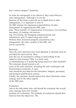 don’t need to prepare” mentality.
In order for salespeople to be effective, they need effective
sales management. Although it is not the
function of this book to provide an in-depth look at sales
management, it is important to note to
the IMC planner the important responsibilities of sales
management in supporting the IMC sales
plan. These include: (1) organization of resources, (2) recruiting
top talent, (3) leading, (4) motivat-
ing, (5) training, (6) managing communications and
information, and (7) supervising sales staff.
Without these functions properly executed by sales
management, the sales variable of the IMC will
not be successful.
Rationale
Once the sales functions have been planned, a rationale must be
provided for each activity. How
does the use of consultative selling or hard selling fit the
objective and strategy? Why is a tactic such
as telemarketing or e-marketing being used over other methods?
The rationale should extend to all
areas of the sales function, including the sales techniques and
demonstration materials. A ratio-
nale should be provided for the timetables, budgets, personnel,
and prospect qualification criteria.
Finally, the rationale should explain how these functions create
synergy and fit the other aspects
of the IMC plan.
Evaluation
Just as the individual sales call should be evaluated, the overall
sales strategy must also include
methods for evaluation. The methods of evaluation should flow
directly from the objectives. The
 