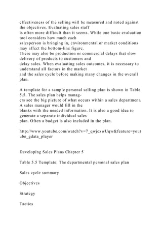 effectiveness of the selling will be measured and noted against
the objectives. Evaluating sales staff
is often more difficult than it seems. While one basic evaluation
tool considers how much each
salesperson is bringing in, environmental or market conditions
may affect the bottom-line figure.
There may also be production or commercial delays that slow
delivery of products to customers and
delay sales. When evaluating sales outcomes, it is necessary to
understand all factors in the market
and the sales cycle before making many changes in the overall
plan.
A template for a sample personal selling plan is shown in Table
5.5. The sales plan helps manag-
ers see the big picture of what occurs within a sales department.
A sales manager would fill in the
blanks with the needed information. It is also a good idea to
generate a separate individual sales
plan. Often a budget is also included in the plan.
http://www.youtube.com/watch?v=7_qwjcxwUqw&feature=yout
ube_gdata_player
Developing Sales Plans Chapter 5
Table 5.5 Template: The departmental personal sales plan
Sales cycle summary
Objectives
Strategy
Tactics
 