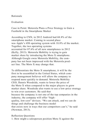 Rationale
Evaluation
Case in Point: Motorola Plans a Price Strategy to Gain a
Foothold in the Smartphone Market
According to CNN, in 2012 Android had 68.8% of the
smartphone market. Coming in second place
was Apple’s iOS operating system with 18.8% of the market.
Together, the two operating systems
accounted for 87.6% of all new smartphones in 2012
(Kelly, 2013). Motorola Mobility is trying to gain
market share by introducing the Moto X smartphone.
Although Google owns Motorola Mobility, the com-
pany has not been impressed with the Motorola prod-
uct line. The Moto X may change that.
To differentiate the Moto X smartphone, it will be the
first to be assembled in the United States, which com-
pany management believes will allow the company to
respond more quickly to demand. Motorola Mobility
CEO, Dennis Woodside, wants to lower the price of
the Moto X when compared to the major players to grow
market share. Woodside also wants to use a low-price strategy
to win over customers. He said that
because the company is not one of the top companies in the
industry, the company will offer “high-
quality, low-cost” devices. “We can attack, and we can do
things and challenge the business model
that exists now in ways that our competitors can’t,” he said
(Newman, 2013).
Reflection Questions
1. How might a salesperson position Moto X against the
 