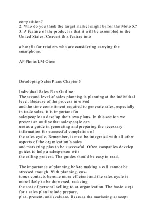 competition?
2. Who do you think the target market might be for the Moto X?
3. A feature of the product is that it will be assembled in the
United States. Convert this feature into
a benefit for retailers who are considering carrying the
smartphone.
AP Photo/LM Otero
Developing Sales Plans Chapter 5
Individual Sales Plan Outline
The second level of sales planning is planning at the individual
level. Because of the process involved
and the time commitment required to generate sales, especially
in trade sales, it is important for
salespeople to develop their own plans. In this section we
present an outline that salespeople can
use as a guide in generating and preparing the necessary
information for successful completion of
the sales cycle. Remember, it must be integrated with all other
aspects of the organization’s sales
and marketing plan to be successful. Often companies develop
guides to help a salesperson with
the selling process. The guides should be easy to read.
The importance of planning before making a call cannot be
stressed enough. With planning, cus-
tomer contacts become more efficient and the sales cycle is
more likely to be shortened, reducing
the cost of personal selling to an organization. The basic steps
for a sales plan include prepare,
plan, present, and evaluate. Because the marketing concept
 