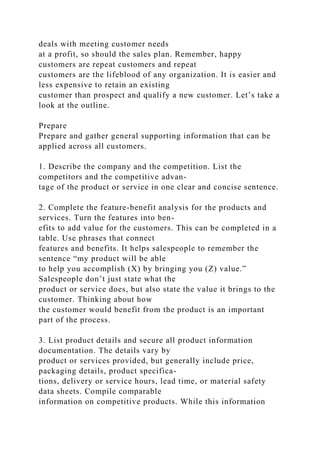 deals with meeting customer needs
at a profit, so should the sales plan. Remember, happy
customers are repeat customers and repeat
customers are the lifeblood of any organization. It is easier and
less expensive to retain an existing
customer than prospect and qualify a new customer. Let’s take a
look at the outline.
Prepare
Prepare and gather general supporting information that can be
applied across all customers.
1. Describe the company and the competition. List the
competitors and the competitive advan-
tage of the product or service in one clear and concise sentence.
2. Complete the feature-benefit analysis for the products and
services. Turn the features into ben-
efits to add value for the customers. This can be completed in a
table. Use phrases that connect
features and benefits. It helps salespeople to remember the
sentence “my product will be able
to help you accomplish (X) by bringing you (Z) value.”
Salespeople don’t just state what the
product or service does, but also state the value it brings to the
customer. Thinking about how
the customer would benefit from the product is an important
part of the process.
3. List product details and secure all product information
documentation. The details vary by
product or services provided, but generally include price,
packaging details, product specifica-
tions, delivery or service hours, lead time, or material safety
data sheets. Compile comparable
information on competitive products. While this information
 