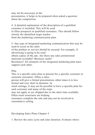 may not be necessary in the
presentation, it helps to be prepared when asked a question
about the competition.
4. A detailed explanation of the description of a qualified
customer is included. This will be used
to filter prospects to qualified customers. This should follow
closely the identified target market
from the marketing communication plan.
5. Any type of integrated marketing communication that may be
used to assist in the sales
of the product or service should be secured. For example, if
advertising is going to be used
obtain copies of the ads. Are there any sales promotional
materials available? Business cards?
Brochures? All elements of the integrated marketing plan must
support each other.
Plan
This is a specific sales plan to present for a specific customer or
customer encounter. Often a sales-
person will give a formal presentation; other times it is less
formal and very short in duration. In
retail settings, it may not be possible to have a specific plan for
each customer and many of the steps
may not apply or are skipped due to the short time available.
Often retail associates are helping
customers complete the sale and may not be involved in
consultative selling.
Developing Sales Plans Chapter 5
1. Review the sales cycle and sales duration. Evaluate where
 
