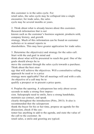 this customer is in the sales cycle. For
retail sales, the sales cycle may be collapsed into a single
encounter; for trade sales, the sales
cycle may be several months or years.
2. Think about what is already known about this customer.
Research information that is not
known such as the customer’s business segment, products sold,
company history, and growth
strategy. Much of this information can be found on customer
websites or in annual reports to
shareholders. This may have greater application for trade sales.
3. Determine the objective(s) and strategy for the sales call.
Start with the end goal in mind and
think about what will be presented to reach the goal. One of the
goals should always be to
move the customer through the sales cycle towards a purchase.
Think about the best strat-
egy that will achieve the objectives. Will a consultative selling
approach be used or is a price
strategy more applicable? Not all meetings will end with a sale.
An objective of a call may be to
qualify a prospect or to present a price quote.
4. Preplan the opening. A salesperson has only about seven
seconds to make a strong first impres-
sion. Salespeople need to smile, have a strong handshake,
maintain eye contact, and speak
clearly throughout the introduction (Pitts, 2013). It also is
recommended that the salesperson
thank the buyer for his or her time, propose an agenda for the
discussion, check if the cus-
tomer has anything to add to the agenda, and state the value of
the call to the customer. In
retail sales, a smile and greeting are typical.
 