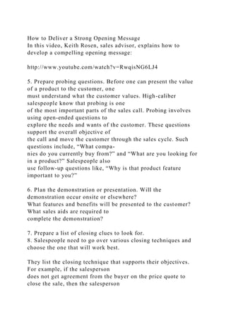 How to Deliver a Strong Opening Message
In this video, Keith Rosen, sales advisor, explains how to
develop a compelling opening message:
http://www.youtube.com/watch?v=RwqisNG6LJ4
5. Prepare probing questions. Before one can present the value
of a product to the customer, one
must understand what the customer values. High-caliber
salespeople know that probing is one
of the most important parts of the sales call. Probing involves
using open-ended questions to
explore the needs and wants of the customer. These questions
support the overall objective of
the call and move the customer through the sales cycle. Such
questions include, “What compa-
nies do you currently buy from?” and “What are you looking for
in a product?” Salespeople also
use follow-up questions like, “Why is that product feature
important to you?”
6. Plan the demonstration or presentation. Will the
demonstration occur onsite or elsewhere?
What features and benefits will be presented to the customer?
What sales aids are required to
complete the demonstration?
7. Prepare a list of closing clues to look for.
8. Salespeople need to go over various closing techniques and
choose the one that will work best.
They list the closing technique that supports their objectives.
For example, if the salesperson
does not get agreement from the buyer on the price quote to
close the sale, then the salesperson
 