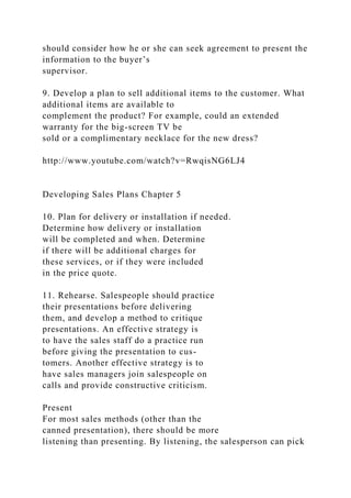 should consider how he or she can seek agreement to present the
information to the buyer’s
supervisor.
9. Develop a plan to sell additional items to the customer. What
additional items are available to
complement the product? For example, could an extended
warranty for the big-screen TV be
sold or a complimentary necklace for the new dress?
http://www.youtube.com/watch?v=RwqisNG6LJ4
Developing Sales Plans Chapter 5
10. Plan for delivery or installation if needed.
Determine how delivery or installation
will be completed and when. Determine
if there will be additional charges for
these services, or if they were included
in the price quote.
11. Rehearse. Salespeople should practice
their presentations before delivering
them, and develop a method to critique
presentations. An effective strategy is
to have the sales staff do a practice run
before giving the presentation to cus-
tomers. Another effective strategy is to
have sales managers join salespeople on
calls and provide constructive criticism.
Present
For most sales methods (other than the
canned presentation), there should be more
listening than presenting. By listening, the salesperson can pick
 
