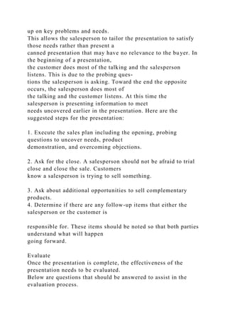 up on key problems and needs.
This allows the salesperson to tailor the presentation to satisfy
those needs rather than present a
canned presentation that may have no relevance to the buyer. In
the beginning of a presentation,
the customer does most of the talking and the salesperson
listens. This is due to the probing ques-
tions the salesperson is asking. Toward the end the opposite
occurs, the salesperson does most of
the talking and the customer listens. At this time the
salesperson is presenting information to meet
needs uncovered earlier in the presentation. Here are the
suggested steps for the presentation:
1. Execute the sales plan including the opening, probing
questions to uncover needs, product
demonstration, and overcoming objections.
2. Ask for the close. A salesperson should not be afraid to trial
close and close the sale. Customers
know a salesperson is trying to sell something.
3. Ask about additional opportunities to sell complementary
products.
4. Determine if there are any follow-up items that either the
salesperson or the customer is
responsible for. These items should be noted so that both parties
understand what will happen
going forward.
Evaluate
Once the presentation is complete, the effectiveness of the
presentation needs to be evaluated.
Below are questions that should be answered to assist in the
evaluation process.
 