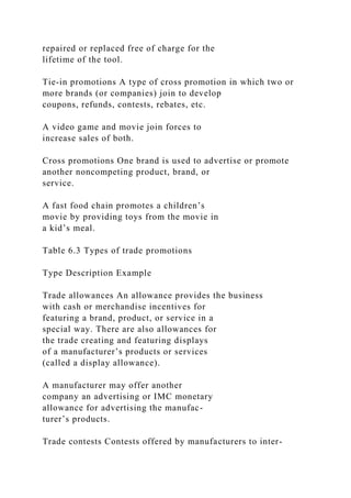 repaired or replaced free of charge for the
lifetime of the tool.
Tie-in promotions A type of cross promotion in which two or
more brands (or companies) join to develop
coupons, refunds, contests, rebates, etc.
A video game and movie join forces to
increase sales of both.
Cross promotions One brand is used to advertise or promote
another noncompeting product, brand, or
service.
A fast food chain promotes a children’s
movie by providing toys from the movie in
a kid’s meal.
Table 6.3 Types of trade promotions
Type Description Example
Trade allowances An allowance provides the business
with cash or merchandise incentives for
featuring a brand, product, or service in a
special way. There are also allowances for
the trade creating and featuring displays
of a manufacturer’s products or services
(called a display allowance).
A manufacturer may offer another
company an advertising or IMC monetary
allowance for advertising the manufac-
turer’s products.
Trade contests Contests offered by manufacturers to inter-
 