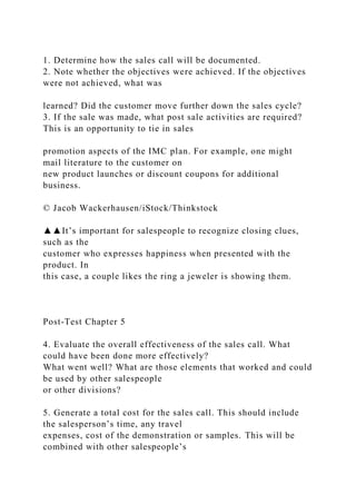 1. Determine how the sales call will be documented.
2. Note whether the objectives were achieved. If the objectives
were not achieved, what was
learned? Did the customer move further down the sales cycle?
3. If the sale was made, what post sale activities are required?
This is an opportunity to tie in sales
promotion aspects of the IMC plan. For example, one might
mail literature to the customer on
new product launches or discount coupons for additional
business.
© Jacob Wackerhausen/iStock/Thinkstock
▲▲It’s important for salespeople to recognize closing clues,
such as the
customer who expresses happiness when presented with the
product. In
this case, a couple likes the ring a jeweler is showing them.
Post-Test Chapter 5
4. Evaluate the overall effectiveness of the sales call. What
could have been done more effectively?
What went well? What are those elements that worked and could
be used by other salespeople
or other divisions?
5. Generate a total cost for the sales call. This should include
the salesperson’s time, any travel
expenses, cost of the demonstration or samples. This will be
combined with other salespeople’s
 