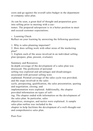 costs and go against the overall sales budget in the department
or company sales plan.
As can be seen, a great deal of thought and preparation goes
into selling prior to meeting with a cus-
tomer. The prepared salesperson is in a better position to meet
and exceed customer expectations.
› Learning Check
Reflect on your learning by answering the following questions:
1. Why is sales planning important?
2. How does selling work with other areas of the marketing
plan?
3. Explain each of the areas involved in an individual selling
plan (prepare, plan, present, evaluate).
Summary and Resources
In-depth coverage of the development of a sales plan was
discussed. The profession of personal
selling was explored and advantages and disadvantages
associated with personal selling were
explained. Pointed coverage of the sales cycle was provided,
and the steps involved in the sales
cycle, prospecting, qualification, the sales presentation, quoting
and negotiation, closing, and
implementation were explored. Additionally, the chapter
provided information on types of sell-
ing. The chapter ended with information on the development of
the sales plan. In particular, sales
objectives, strategies, and tactics were explained. A sample
sales plan outline was included in the
chapter to help facilitate the development of a well-thought-out
and comprehensive sales plan.
Post-Test
 