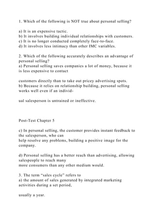 1. Which of the following is NOT true about personal selling?
a) It is an expensive tactic.
b) It involves building individual relationships with customers.
c) It is no longer conducted completely face-to-face.
d) It involves less intimacy than other IMC variables.
2. Which of the following accurately describes an advantage of
personal selling?
a) Personal selling saves companies a lot of money, because it
is less expensive to contact
customers directly than to take out pricey advertising spots.
b) Because it relies on relationship building, personal selling
works well even if an individ-
ual salesperson is untrained or ineffective.
Post-Test Chapter 5
c) In personal selling, the customer provides instant feedback to
the salesperson, who can
help resolve any problems, building a positive image for the
company.
d) Personal selling has a better reach than advertising, allowing
salespeople to reach many
more consumers than any other medium would.
3. The term “sales cycle” refers to
a) the amount of sales generated by integrated marketing
activities during a set period,
usually a year.
 
