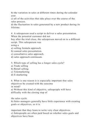 b) the variation in sales at different times during the calendar
year.
c) all of the activities that take place over the course of the
sales process.
d) the fluctuation in sales generated by a new product during its
lifetime.
4. A salesperson used a script to deliver a sales presentation.
When the potential customer did not
buy after the trial close, the salesperson moved on to a different
script. This salesperson was
using a
a) selling formula approach.
b) canned sales presentation.
c) consultative sales approach.
d) sales approach continuum.
5. Which type of selling has a longer sales cycle?
a) Trade selling
b) Retail selling
c) Telemarketing
d) E-marketing
6. What is one reason it is especially important that sales
objectives be created with the outcome
in mind?
a) Without this kind of objective, salespeople will have
difficulty with the closing step of
the sales cycle.
b) Sales managers generally have little experience with creating
goals or objectives, so it is
important that they learn to write very clear objectives.
c) Salespeople are often paid based on whether sales goals and
objectives have been
 