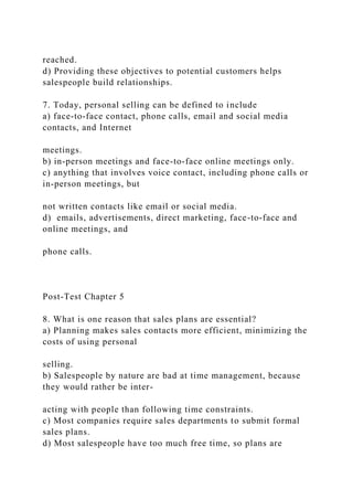 reached.
d) Providing these objectives to potential customers helps
salespeople build relationships.
7. Today, personal selling can be defined to include
a) face-to-face contact, phone calls, email and social media
contacts, and Internet
meetings.
b) in-person meetings and face-to-face online meetings only.
c) anything that involves voice contact, including phone calls or
in-person meetings, but
not written contacts like email or social media.
d) emails, advertisements, direct marketing, face-to-face and
online meetings, and
phone calls.
Post-Test Chapter 5
8. What is one reason that sales plans are essential?
a) Planning makes sales contacts more efficient, minimizing the
costs of using personal
selling.
b) Salespeople by nature are bad at time management, because
they would rather be inter-
acting with people than following time constraints.
c) Most companies require sales departments to submit formal
sales plans.
d) Most salespeople have too much free time, so plans are
 