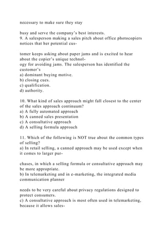 necessary to make sure they stay
busy and serve the company’s best interests.
9. A salesperson making a sales pitch about office photocopiers
notices that her potential cus-
tomer keeps asking about paper jams and is excited to hear
about the copier’s unique technol-
ogy for avoiding jams. The salesperson has identified the
customer’s
a) dominant buying motive.
b) closing cues.
c) qualification.
d) authority.
10. What kind of sales approach might fall closest to the center
of the sales approach continuum?
a) A fully automated approach
b) A canned sales presentation
c) A consultative approach
d) A selling formula approach
11. Which of the following is NOT true about the common types
of selling?
a) In retail selling, a canned approach may be used except when
it comes to larger pur-
chases, in which a selling formula or consultative approach may
be more appropriate.
b) In telemarketing and in e-marketing, the integrated media
communication planner
needs to be very careful about privacy regulations designed to
protect consumers.
c) A consultative approach is most often used in telemarketing,
because it allows sales-
 