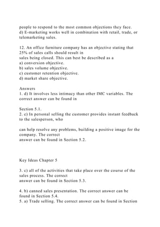 people to respond to the most common objections they face.
d) E-marketing works well in combination with retail, trade, or
telemarketing sales.
12. An office furniture company has an objective stating that
25% of sales calls should result in
sales being closed. This can best be described as a
a) conversion objective.
b) sales volume objective.
c) customer retention objective.
d) market share objective.
Answers
1. d) It involves less intimacy than other IMC variables. The
correct answer can be found in
Section 5.1.
2. c) In personal selling the customer provides instant feedback
to the salesperson, who
can help resolve any problems, building a positive image for the
company. The correct
answer can be found in Section 5.2.
Key Ideas Chapter 5
3. c) all of the activities that take place over the course of the
sales process. The correct
answer can be found in Section 5.3.
4. b) canned sales presentation. The correct answer can be
found in Section 5.4.
5. a) Trade selling. The correct answer can be found in Section
 