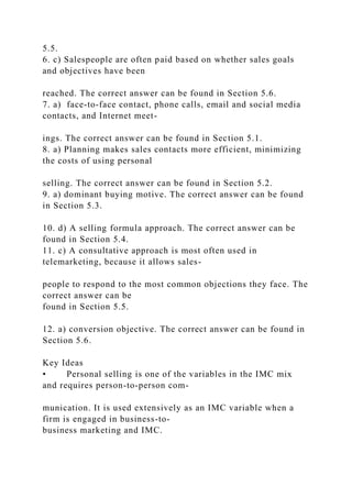 5.5.
6. c) Salespeople are often paid based on whether sales goals
and objectives have been
reached. The correct answer can be found in Section 5.6.
7. a) face-to-face contact, phone calls, email and social media
contacts, and Internet meet-
ings. The correct answer can be found in Section 5.1.
8. a) Planning makes sales contacts more efficient, minimizing
the costs of using personal
selling. The correct answer can be found in Section 5.2.
9. a) dominant buying motive. The correct answer can be found
in Section 5.3.
10. d) A selling formula approach. The correct answer can be
found in Section 5.4.
11. c) A consultative approach is most often used in
telemarketing, because it allows sales-
people to respond to the most common objections they face. The
correct answer can be
found in Section 5.5.
12. a) conversion objective. The correct answer can be found in
Section 5.6.
Key Ideas
• Personal selling is one of the variables in the IMC mix
and requires person-to-person com-
munication. It is used extensively as an IMC variable when a
firm is engaged in business-to-
business marketing and IMC.
 