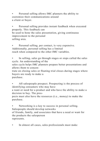 • Personal selling allows IMC planners the ability to
customize their communications around
a client or buyer.
• Personal selling provides instant feedback when executed
properly. This feedback can
be used to hone the sales presentation, giving continuous
improvement to the personal
selling area.
• Personal selling, per contact, is very expensive.
Additionally, personal selling has a limited
reach when compared to the other IMC variables.
• In selling, sales go through stages or steps called the sales
cycle. An understanding of the
sales cycle helps IMC planners prepare better presentations and
allows them to concen-
trate on closing sales or floating trial closes during stages where
buyers are ready to make a
purchase.
• All salespeople prospect. Prospecting is the process of
identifying consumers who may have
a want or need for a product and who have the ability to make a
decision to buy. The pros-
pects must also have the resources (i.e., money) to make the
purchase.
• Networking is a key to success in personal selling.
Salespeople should develop networks
of friends, family, and associates that have a need or want for
the products the salesperson
represents.
• In almost all cases, sales professionals must make
 