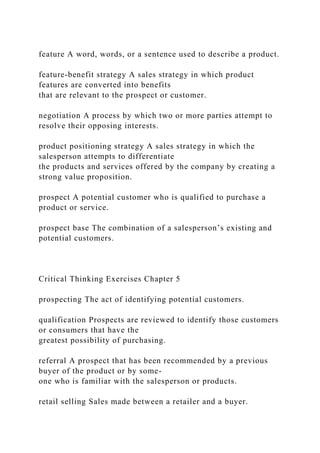 feature A word, words, or a sentence used to describe a product.
feature-benefit strategy A sales strategy in which product
features are converted into benefits
that are relevant to the prospect or customer.
negotiation A process by which two or more parties attempt to
resolve their opposing interests.
product positioning strategy A sales strategy in which the
salesperson attempts to differentiate
the products and services offered by the company by creating a
strong value proposition.
prospect A potential customer who is qualified to purchase a
product or service.
prospect base The combination of a salesperson’s existing and
potential customers.
Critical Thinking Exercises Chapter 5
prospecting The act of identifying potential customers.
qualification Prospects are reviewed to identify those customers
or consumers that have the
greatest possibility of purchasing.
referral A prospect that has been recommended by a previous
buyer of the product or by some-
one who is familiar with the salesperson or products.
retail selling Sales made between a retailer and a buyer.
 