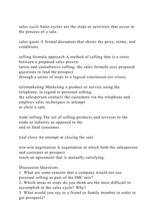 sales cycle Sales cycles are the steps or activities that occur in
the process of a sale.
sales quote A formal document that shows the price, terms, and
conditions.
selling formula approach A method of selling that is a cross
between a prepared sales presen-
tation and consultative selling; the sales formula uses prepared
questions to lead the prospect
through a series of steps to a logical conclusion (or close).
telemarketing Marketing a product or service using the
telephone; in regard to personal selling,
the salesperson contacts the customers via the telephone and
employs sales techniques to attempt
to close a sale.
trade selling The act of selling products and services to the
trade or industry as opposed to the
end or final consumer.
trial close An attempt at closing the sale.
win-win negotiation A negotiation in which both the salesperson
and customer or prospect
reach an agreement that is mutually satisfying.
Discussion Questions
1. What are some reasons that a company would not use
personal selling as part of the IMC mix?
2. Which areas or steps do you think are the most difficult to
accomplish in the sales cycle? Why?
3. What would you say to a friend or family member in order to
get prospects?
 