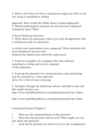 4. Write a few lines of what a salesperson might say if he or she
was using a consultative selling
approach. How would this differ from a canned approach?
5. Which technological advances do you feel have impacted
selling the most? Why?
Critical Thinking Exercises
1. Write about an experience where you were disappointed with
a salesperson and an experience
in which your expectations were surpassed. What attributes did
each salesperson possess that
formed your impressions about the experience?
2. Find two examples of a company that may embrace
consultative selling and write a summary
of the indicators.
3. Look up the elements of a strong business card and design
one for yourself as a sales represen-
tative for a firm of your choosing.
4. Navigate through the following website and find a sales job
that might interest you:
http://www.top10bestjobsites.com/jobsearchresults?qv=Sales.
http://www.top10bestjobsites.com/jobsearchresults?qv=Sales
Continuing Project Chapter 5
• What are the responsibilities of the position?
• Why does the position interest you? What might you not
like about the position?
• Look up the position (or closest to it) in the occupational
 