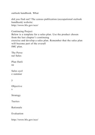 outlook handbook. What
did you find out? The census publication (occupational outlook
handbook) website:
http://www.bls.gov/oco/
Continuing Project
Below is a template for a sales plan. Use the product chosen
from the last chapter’s continuing
exercise and develop a sales plan. Remember that the sales plan
will become part of the overall
IMC plan.
The Perso
nal Sales
Plan Outli
ne
Sales cycl
e summar
y
Objective
s
Strategy
Tactics
Rationale
Evaluation
http://www.bls.gov/oco/
 