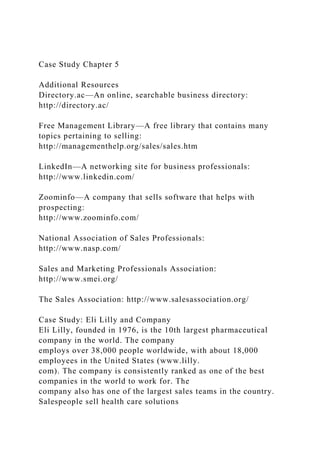 Case Study Chapter 5
Additional Resources
Directory.ac—An online, searchable business directory:
http://directory.ac/
Free Management Library—A free library that contains many
topics pertaining to selling:
http://managementhelp.org/sales/sales.htm
LinkedIn—A networking site for business professionals:
http://www.linkedin.com/
Zoominfo—A company that sells software that helps with
prospecting:
http://www.zoominfo.com/
National Association of Sales Professionals:
http://www.nasp.com/
Sales and Marketing Professionals Association:
http://www.smei.org/
The Sales Association: http://www.salesassociation.org/
Case Study: Eli Lilly and Company
Eli Lilly, founded in 1976, is the 10th largest pharmaceutical
company in the world. The company
employs over 38,000 people worldwide, with about 18,000
employees in the United States (www.lilly.
com). The company is consistently ranked as one of the best
companies in the world to work for. The
company also has one of the largest sales teams in the country.
Salespeople sell health care solutions
 