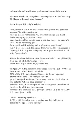 to hospitals and health care professionals around the world.
Business Week has recognized the company as one of the “Top
50 Places to Launch your Career.”
According to Eli Lilly’s website,
“Lilly sales offers a path to tremendous growth and personal
success. We offer traditional
roles as a sales representative, or opportunities as a fixed-
duration employee. Each of these
opportunities allow you to have a positive impact on people’s
lives, while enhancing your
future with solid training and professional experience”
(Lilly Careers. (n.d.). Retrieved from www.lilly.com/careers ©
Copyright Eli Lilly and Company. All Rights Reserved. Used
with Permission).
Watch the video below to hear the consultative sales philosophy
from one of Eli Lilly’s sales repre-
sentatives: http://youtu.be/j4y80r4Ywcs
In April 2013, the company announced they will cut 1,000 sales
jobs in the United States, which is
30% of the U.S. sales force. Changes in the environment
prompted the cuts. The changes include
greater competition from generic drugs and the expiration of
two patents. When a drug company’s
patent expires, other companies can make generic versions of
the drug. In addition, the company
forecasts flat sales for 2013 (Drugmaker Eli Lilly to cut 1,000
U.S. sales jobs, 2013).
Critical Thinking Questions:
1. What did the sales representative say that indicates a
consultative approach to selling?
 