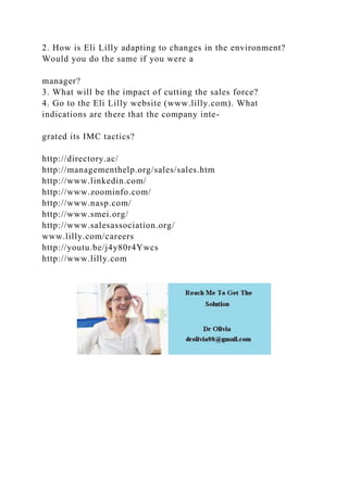 2. How is Eli Lilly adapting to changes in the environment?
Would you do the same if you were a
manager?
3. What will be the impact of cutting the sales force?
4. Go to the Eli Lilly website (www.lilly.com). What
indications are there that the company inte-
grated its IMC tactics?
http://directory.ac/
http://managementhelp.org/sales/sales.htm
http://www.linkedin.com/
http://www.zoominfo.com/
http://www.nasp.com/
http://www.smei.org/
http://www.salesassociation.org/
www.lilly.com/careers
http://youtu.be/j4y80r4Ywcs
http://www.lilly.com
 