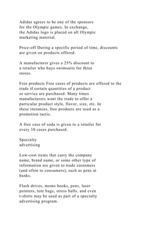 Adidas agrees to be one of the sponsors
for the Olympic games. In exchange,
the Adidas logo is placed on all Olympic
marketing material.
Price-off During a specific period of time, discounts
are given on products offered.
A manufacturer gives a 25% discount to
a retailer who buys swimsuits for three
stores.
Free products Free cases of products are offered to the
trade if certain quantities of a product
or service are purchased. Many times
manufacturers want the trade to offer a
particular product style, flavor, size, etc. In
these instances, free products are used as a
promotion tactic.
A free case of soda is given to a retailer for
every 10 cases purchased.
Specialty
advertising
Low-cost items that carry the company
name, brand name, or some other type of
information are given to trade customers
(and often to consumers), such as pens at
banks.
Flash drives, memo books, pens, laser
pointers, tote bags, stress balls, and even
t-shirts may be used as part of a specialty
advertising program.
 