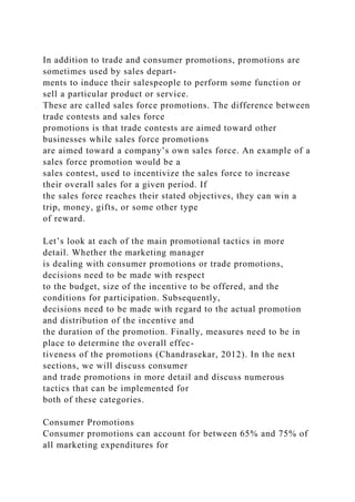 In addition to trade and consumer promotions, promotions are
sometimes used by sales depart-
ments to induce their salespeople to perform some function or
sell a particular product or service.
These are called sales force promotions. The difference between
trade contests and sales force
promotions is that trade contests are aimed toward other
businesses while sales force promotions
are aimed toward a company’s own sales force. An example of a
sales force promotion would be a
sales contest, used to incentivize the sales force to increase
their overall sales for a given period. If
the sales force reaches their stated objectives, they can win a
trip, money, gifts, or some other type
of reward.
Let’s look at each of the main promotional tactics in more
detail. Whether the marketing manager
is dealing with consumer promotions or trade promotions,
decisions need to be made with respect
to the budget, size of the incentive to be offered, and the
conditions for participation. Subsequently,
decisions need to be made with regard to the actual promotion
and distribution of the incentive and
the duration of the promotion. Finally, measures need to be in
place to determine the overall effec-
tiveness of the promotions (Chandrasekar, 2012). In the next
sections, we will discuss consumer
and trade promotions in more detail and discuss numerous
tactics that can be implemented for
both of these categories.
Consumer Promotions
Consumer promotions can account for between 65% and 75% of
all marketing expenditures for
 