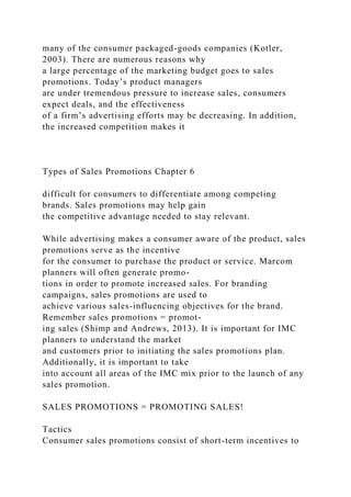 many of the consumer packaged-goods companies (Kotler,
2003). There are numerous reasons why
a large percentage of the marketing budget goes to sales
promotions. Today’s product managers
are under tremendous pressure to increase sales, consumers
expect deals, and the effectiveness
of a firm’s advertising efforts may be decreasing. In addition,
the increased competition makes it
Types of Sales Promotions Chapter 6
difficult for consumers to differentiate among competing
brands. Sales promotions may help gain
the competitive advantage needed to stay relevant.
While advertising makes a consumer aware of the product, sales
promotions serve as the incentive
for the consumer to purchase the product or service. Marcom
planners will often generate promo-
tions in order to promote increased sales. For branding
campaigns, sales promotions are used to
achieve various sales-influencing objectives for the brand.
Remember sales promotions = promot-
ing sales (Shimp and Andrews, 2013). It is important for IMC
planners to understand the market
and customers prior to initiating the sales promotions plan.
Additionally, it is important to take
into account all areas of the IMC mix prior to the launch of any
sales promotion.
SALES PROMOTIONS = PROMOTING SALES!
Tactics
Consumer sales promotions consist of short-term incentives to
 