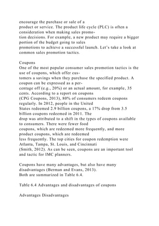 encourage the purchase or sale of a
product or service. The product life cycle (PLC) is often a
consideration when making sales promo-
tion decisions. For example, a new product may require a bigger
portion of the budget going to sales
promotions to achieve a successful launch. Let’s take a look at
common sales promotion tactics.
Coupons
One of the most popular consumer sales promotion tactics is the
use of coupons, which offer cus-
tomers a savings when they purchase the specified product. A
coupon can be expressed as a per-
centage off (e.g., 20%) or an actual amount, for example, 35
cents. According to a report on coupons
(CPG Coupons, 2013), 80% of consumers redeem coupons
regularly. In 2012, people in the United
States redeemed 2.9 billion coupons, a 17% drop from 3.5
billion coupons redeemed in 2011. The
drop was attributed to a shift in the types of coupons available
to consumers. There were fewer food
coupons, which are redeemed more frequently, and more
product coupons, which are redeemed
less frequently. The top cities for coupon redemption were
Atlanta, Tampa, St. Louis, and Cincinnati
(Smith, 2012). As can be seen, coupons are an important tool
and tactic for IMC planners.
Coupons have many advantages, but also have many
disadvantages (Berman and Evans, 2013).
Both are summarized in Table 6.4.
Table 6.4 Advantages and disadvantages of coupons
Advantages Disadvantages
 