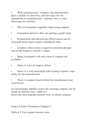 • With manufacturers’ coupons, the manufacturer
pays a retailer to advertise, and also pays for the
redemption of manufacturers’ coupons; this is a key
advantage for retailers.
• 80% of consumers regularly shop using coupons
• Consumers perceive they are getting a good value
• Promotional and advertising effectiveness can be
measured based upon coupon redemption rates
• Coupons often create a negative consumer percep-
tion of the brand or retailer’s image
• Many consumers will only shop if coupons are
available
• There is a lot of coupon clutter
• There is a cost associated with issuing coupons, espe-
cially for the manufacturer
• There is coupon fraud at both the manufacturer and
retail levels
An increasingly popular source for securing coupons can be
found on Internet sites. Table 6.5
shows the most popular Internet sites to obtain coupons.
Types of Sales Promotions Chapter 6
Table 6.5 Top coupon Internet sites
 