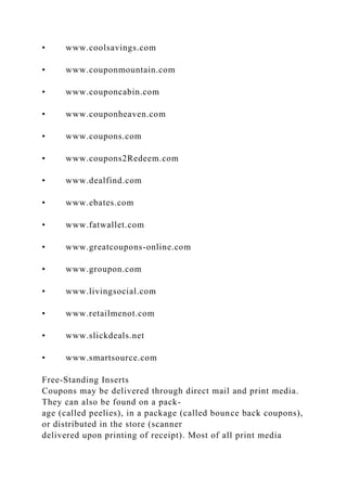• www.coolsavings.com
• www.couponmountain.com
• www.couponcabin.com
• www.couponheaven.com
• www.coupons.com
• www.coupons2Redeem.com
• www.dealfind.com
• www.ebates.com
• www.fatwallet.com
• www.greatcoupons-online.com
• www.groupon.com
• www.livingsocial.com
• www.retailmenot.com
• www.slickdeals.net
• www.smartsource.com
Free-Standing Inserts
Coupons may be delivered through direct mail and print media.
They can also be found on a pack-
age (called peelies), in a package (called bounce back coupons),
or distributed in the store (scanner
delivered upon printing of receipt). Most of all print media
 